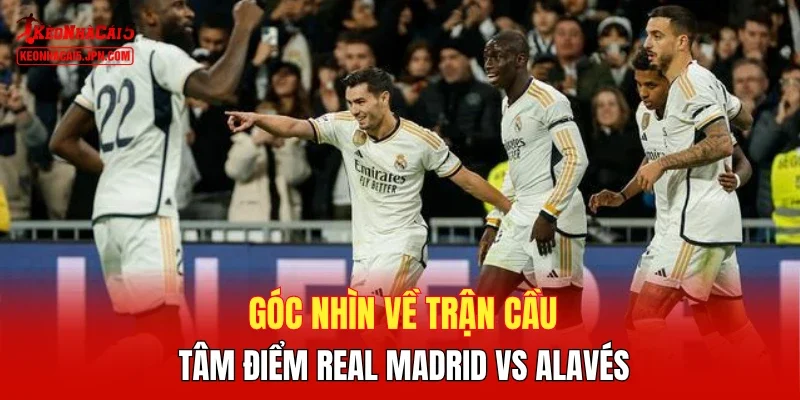 Góc nhìn về trận cầu tâm điểm Real Madrid vs Alavés