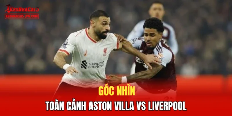Góc nhìn toàn cảnh Aston Villa vs Liverpool