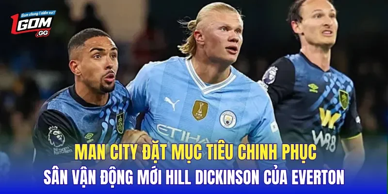 Man City đặt mục tiêu chinh phục sân vận động mới Hill Dickinson của Everton