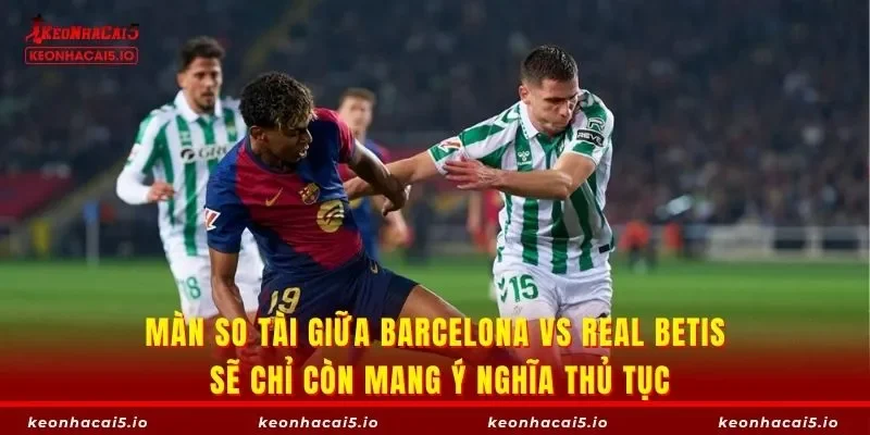 Màn so tài giữa Barcelona vs Real Betis sẽ chỉ còn mang ý nghĩa thủ tục
