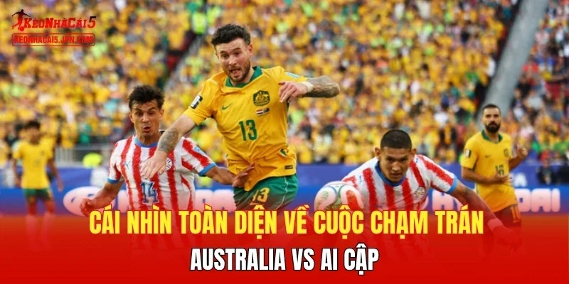 Cái nhìn toàn diện về cuộc chạm trán Australia vs Ai Cập