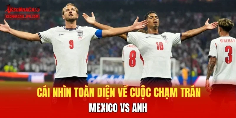 Cái nhìn toàn diện về cuộc chạm trán Mexico vs Anh