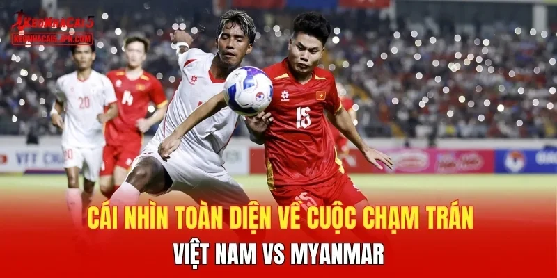 Cái nhìn toàn diện về cuộc chạm trán Việt Nam vs Myanmar