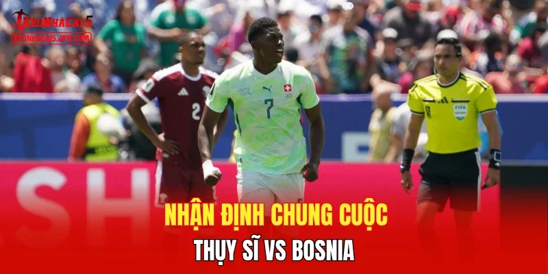 Nhận định chung cuộc Thụy Sĩ vs Bosnia